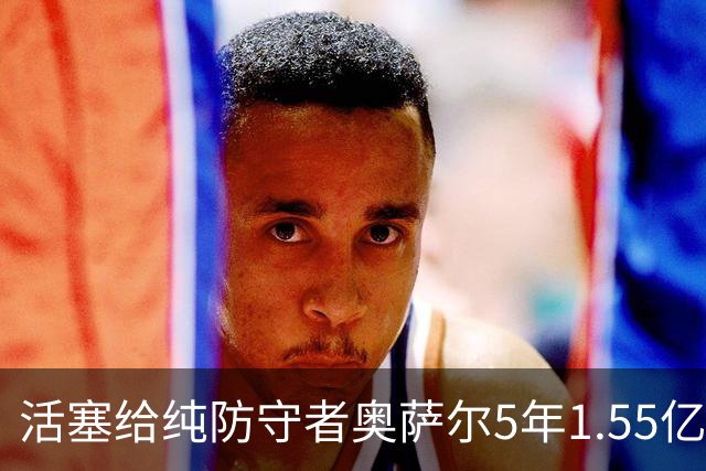 活塞给纯防守者奥萨尔5年1.55亿提前续约合同 到底值不值？